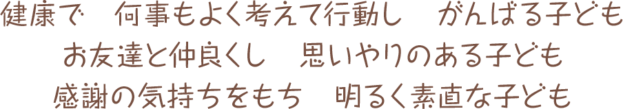 健康で　何事もよく考えて行動し　がんばる子ども　お友達と仲良くし　思いやりのある子ども　感謝の気持ちをもち　明るく素直な子ども
